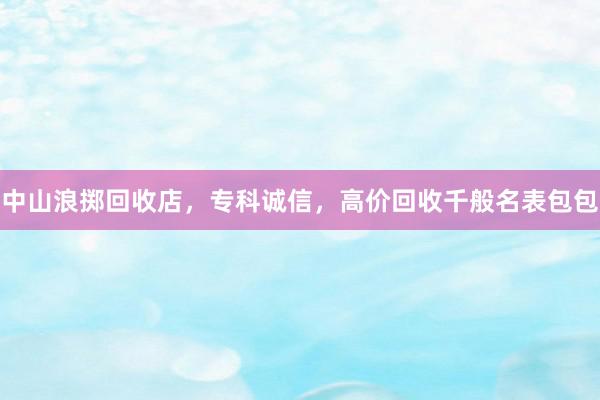 中山浪掷回收店，专科诚信，高价回收千般名表包包