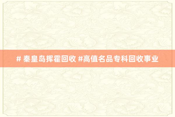 # 秦皇岛挥霍回收 #高值名品专科回收事业