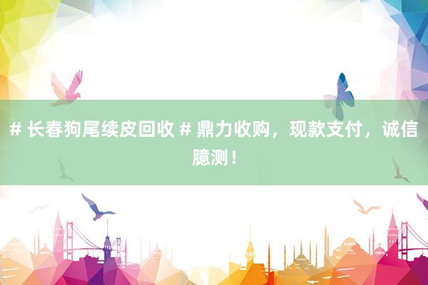 # 长春狗尾续皮回收 # 鼎力收购，现款支付，诚信臆测！