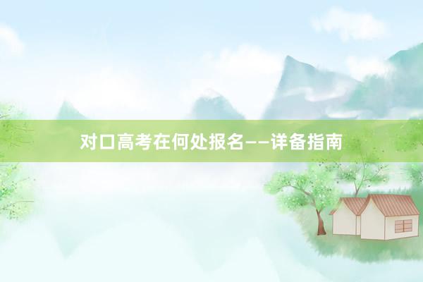对口高考在何处报名——详备指南