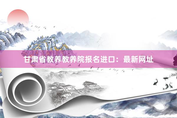 甘肃省教养教养院报名进口：最新网址