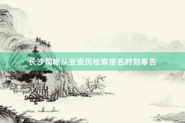 长沙司帐从业资历检察报名时刻奉告